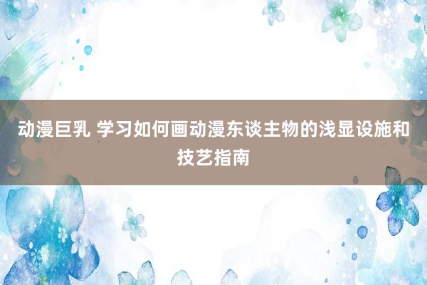 动漫巨乳 学习如何画动漫东谈主物的浅显设施和技艺指南