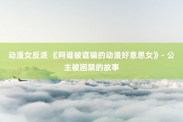 动漫女反派 《阿谁被诓骗的动漫好意思女》- 公主被困禁的故事