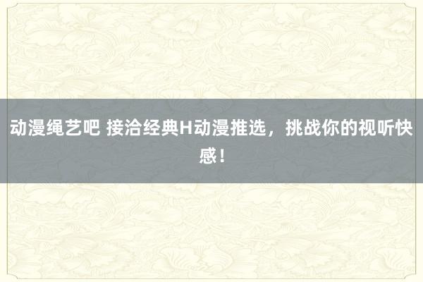 动漫绳艺吧 接洽经典H动漫推选，挑战你的视听快感！