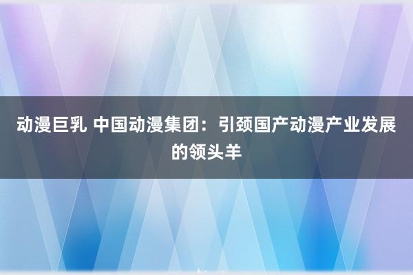 动漫巨乳 中国动漫集团：引颈国产动漫产业发展的领头羊