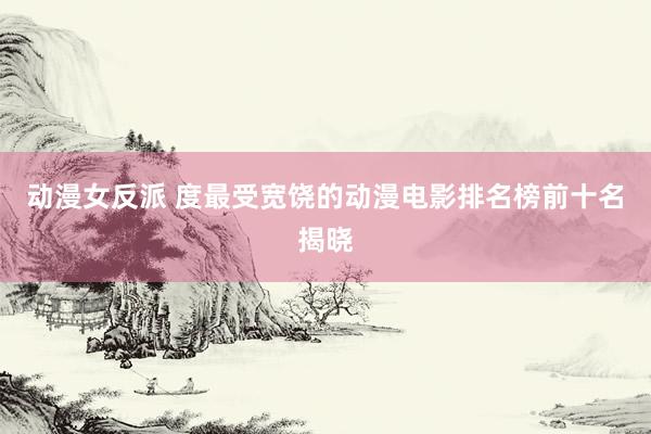 动漫女反派 度最受宽饶的动漫电影排名榜前十名揭晓