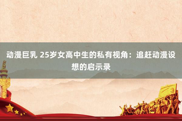 动漫巨乳 25岁女高中生的私有视角：追赶动漫设想的启示录