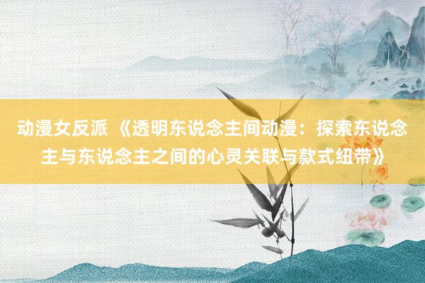 动漫女反派 《透明东说念主间动漫：探索东说念主与东说念主之间的心灵关联与款式纽带》