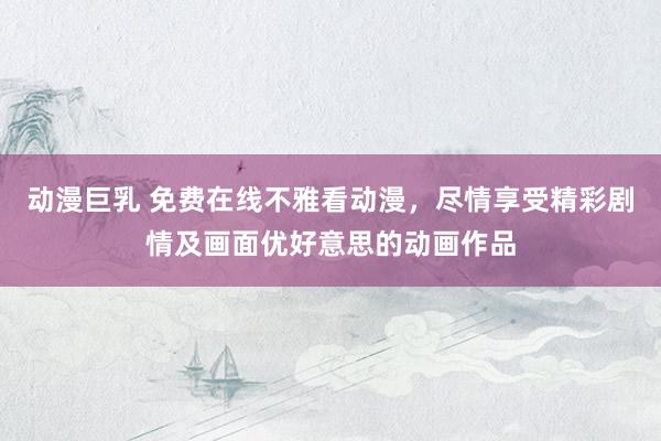 动漫巨乳 免费在线不雅看动漫，尽情享受精彩剧情及画面优好意思的动画作品