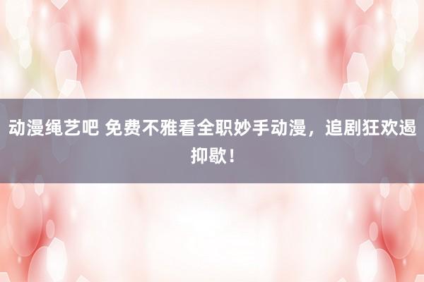动漫绳艺吧 免费不雅看全职妙手动漫，追剧狂欢遏抑歇！