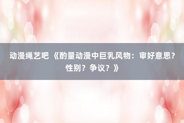 动漫绳艺吧 《酌量动漫中巨乳风物：审好意思？性别？争议？》
