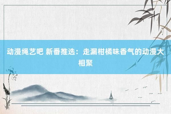 动漫绳艺吧 新番推选：走漏柑橘味香气的动漫大相聚