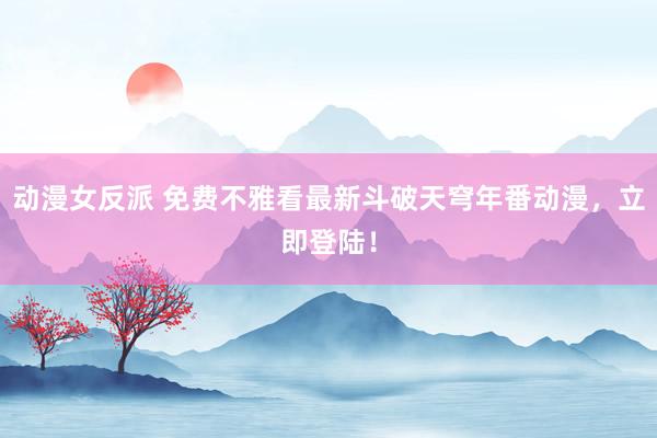 动漫女反派 免费不雅看最新斗破天穹年番动漫，立即登陆！