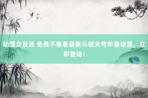 动漫女反派 免费不雅看最新斗破天穹年番动漫，立即登陆！