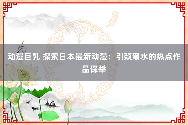 动漫巨乳 探索日本最新动漫：引颈潮水的热点作品保举