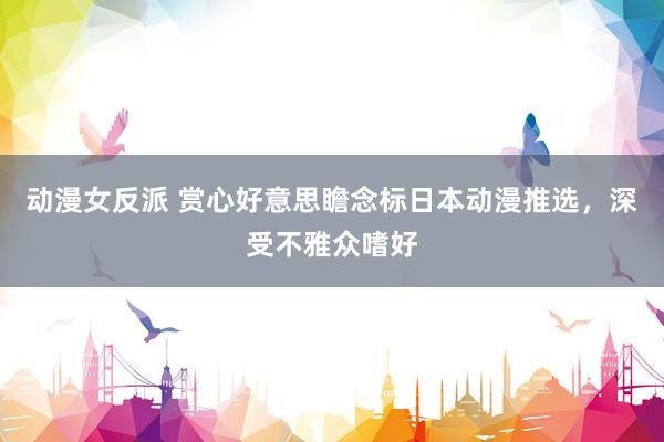 动漫女反派 赏心好意思瞻念标日本动漫推选，深受不雅众嗜好