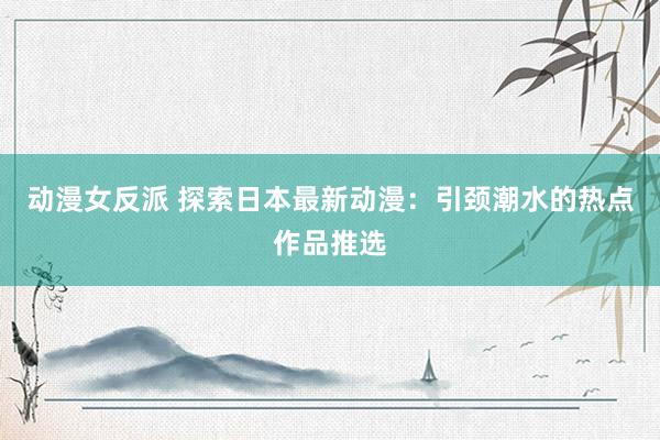 动漫女反派 探索日本最新动漫：引颈潮水的热点作品推选