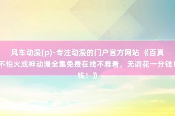 风车动漫(p)-专注动漫的门户官方网站 《百真金不怕火成神动漫全集免费在线不雅看，无谓花一分钱！》