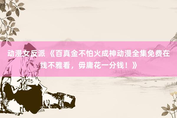 动漫女反派 《百真金不怕火成神动漫全集免费在线不雅看，毋庸花一分钱！》
