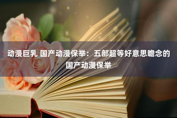 动漫巨乳 国产动漫保举：五部超等好意思瞻念的国产动漫保举