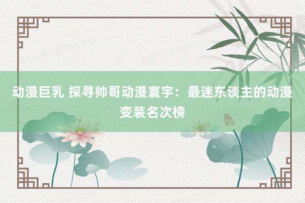 动漫巨乳 探寻帅哥动漫寰宇：最迷东谈主的动漫变装名次榜