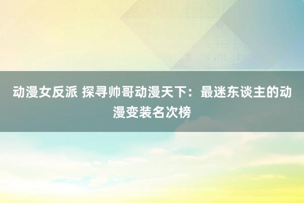 动漫女反派 探寻帅哥动漫天下：最迷东谈主的动漫变装名次榜