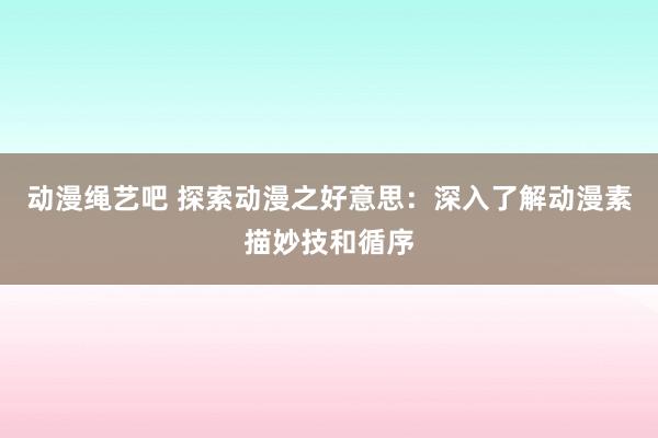 动漫绳艺吧 探索动漫之好意思：深入了解动漫素描妙技和循序