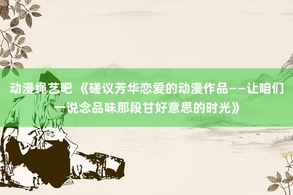 动漫绳艺吧 《磋议芳华恋爱的动漫作品——让咱们一说念品味那段甘好意思的时光》