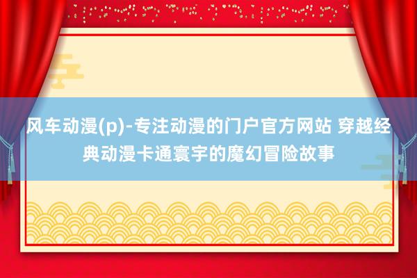 风车动漫(p)-专注动漫的门户官方网站 穿越经典动漫卡通寰宇的魔幻冒险故事