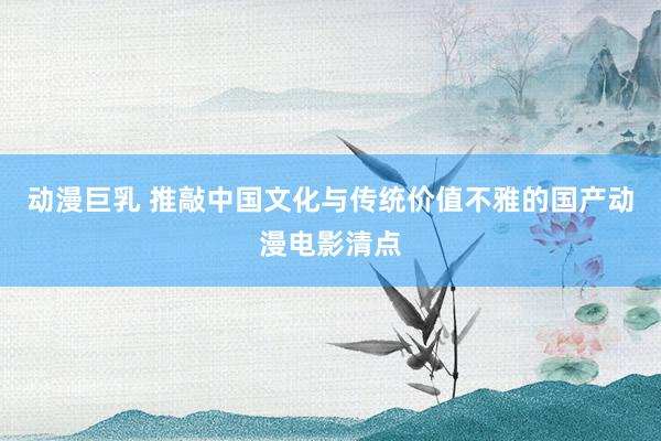 动漫巨乳 推敲中国文化与传统价值不雅的国产动漫电影清点