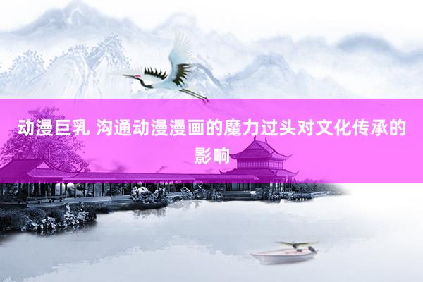 动漫巨乳 沟通动漫漫画的魔力过头对文化传承的影响