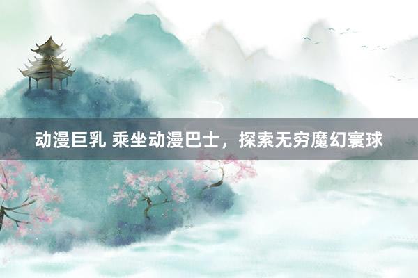 动漫巨乳 乘坐动漫巴士，探索无穷魔幻寰球