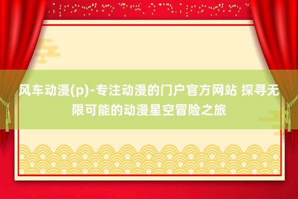 风车动漫(p)-专注动漫的门户官方网站 探寻无限可能的动漫星空冒险之旅