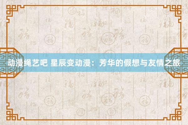动漫绳艺吧 星辰变动漫：芳华的假想与友情之旅