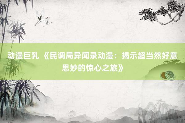 动漫巨乳 《民调局异闻录动漫：揭示超当然好意思妙的惊心之旅》