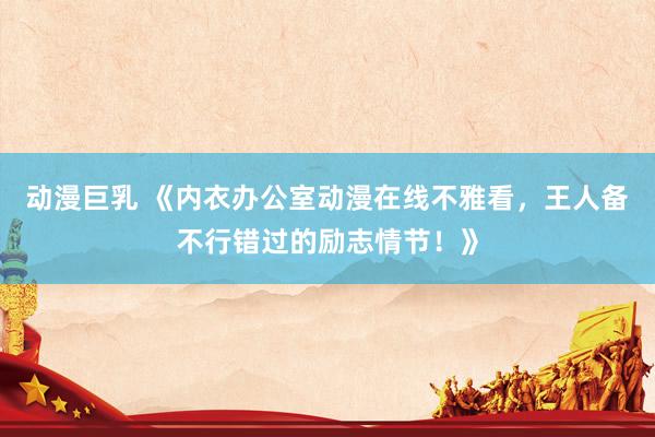 动漫巨乳 《内衣办公室动漫在线不雅看，王人备不行错过的励志情节！》