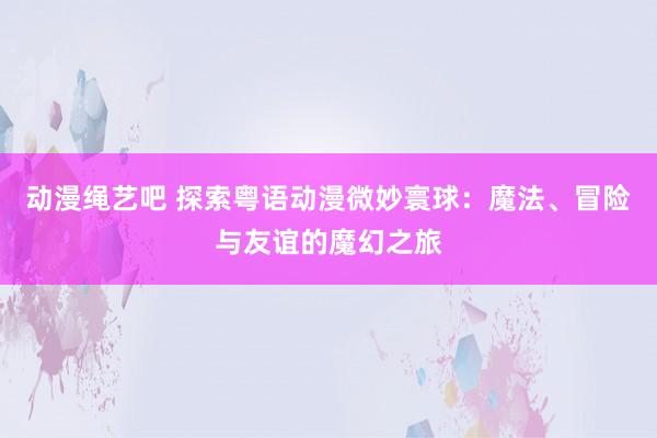 动漫绳艺吧 探索粤语动漫微妙寰球：魔法、冒险与友谊的魔幻之旅