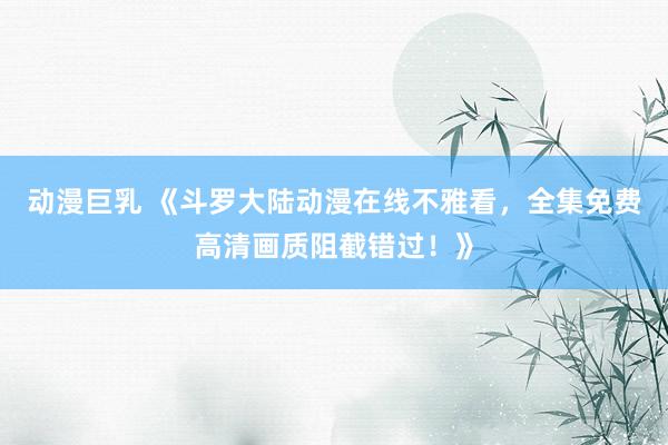 动漫巨乳 《斗罗大陆动漫在线不雅看，全集免费高清画质阻截错过！》