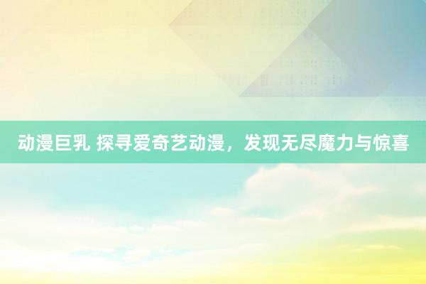 动漫巨乳 探寻爱奇艺动漫，发现无尽魔力与惊喜