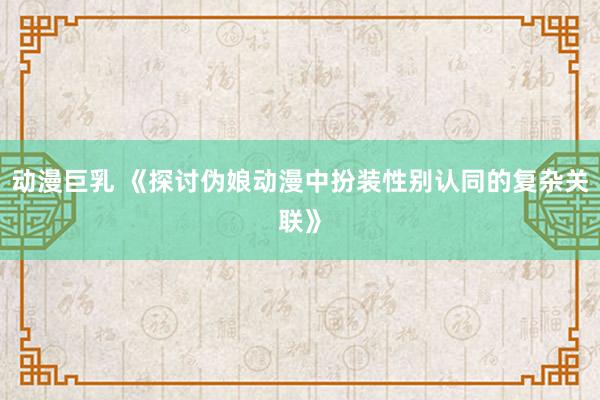 动漫巨乳 《探讨伪娘动漫中扮装性别认同的复杂关联》
