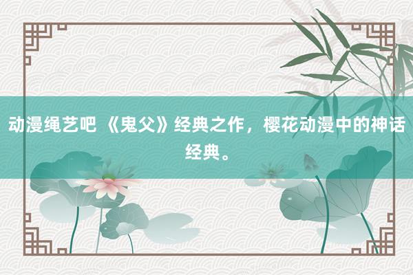 动漫绳艺吧 《鬼父》经典之作，樱花动漫中的神话经典。