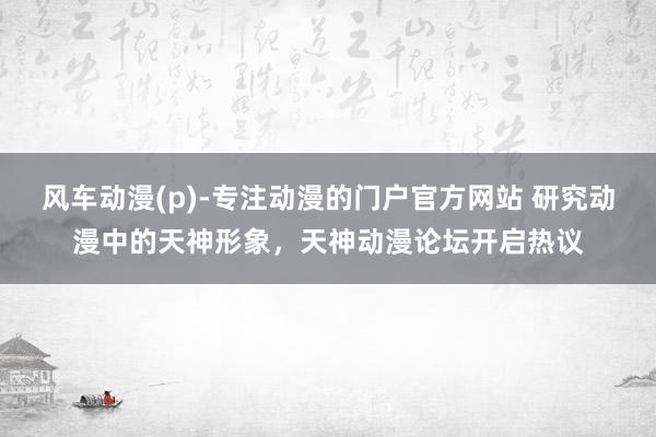风车动漫(p)-专注动漫的门户官方网站 研究动漫中的天神形象，天神动漫论坛开启热议