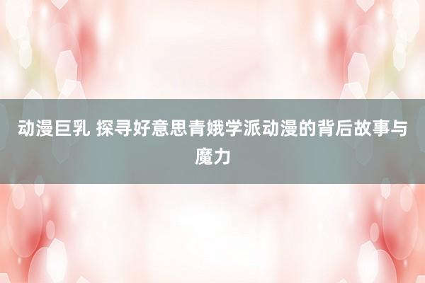 动漫巨乳 探寻好意思青娥学派动漫的背后故事与魔力
