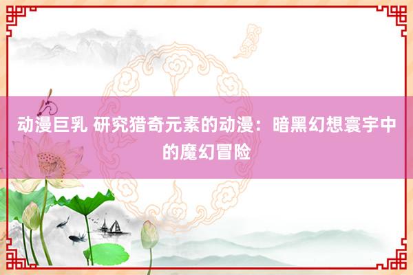 动漫巨乳 研究猎奇元素的动漫：暗黑幻想寰宇中的魔幻冒险