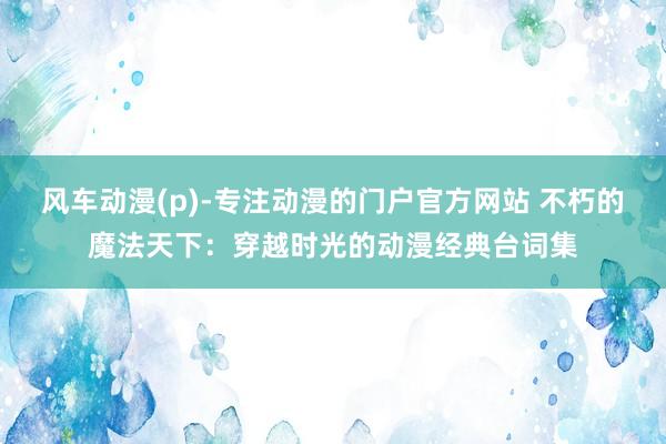风车动漫(p)-专注动漫的门户官方网站 不朽的魔法天下：穿越时光的动漫经典台词集