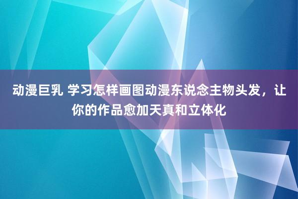 动漫巨乳 学习怎样画图动漫东说念主物头发，让你的作品愈加天真和立体化