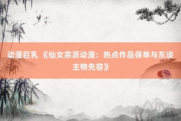 动漫巨乳 《仙女宗派动漫：热点作品保举与东谈主物先容》