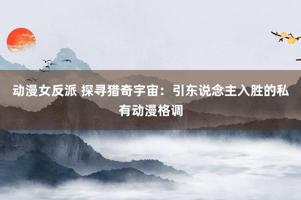 动漫女反派 探寻猎奇宇宙：引东说念主入胜的私有动漫格调