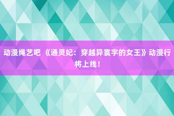 动漫绳艺吧 《通灵妃：穿越异寰宇的女王》动漫行将上线！