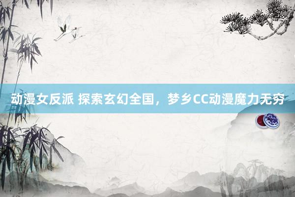 动漫女反派 探索玄幻全国，梦乡CC动漫魔力无穷