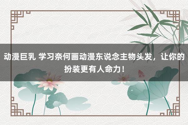 动漫巨乳 学习奈何画动漫东说念主物头发，让你的扮装更有人命力！