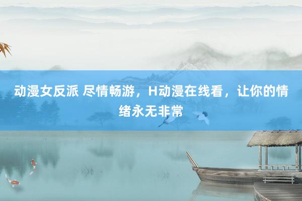 动漫女反派 尽情畅游，H动漫在线看，让你的情绪永无非常