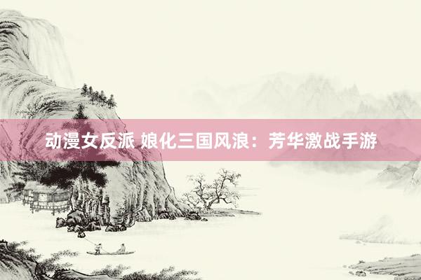 动漫女反派 娘化三国风浪：芳华激战手游