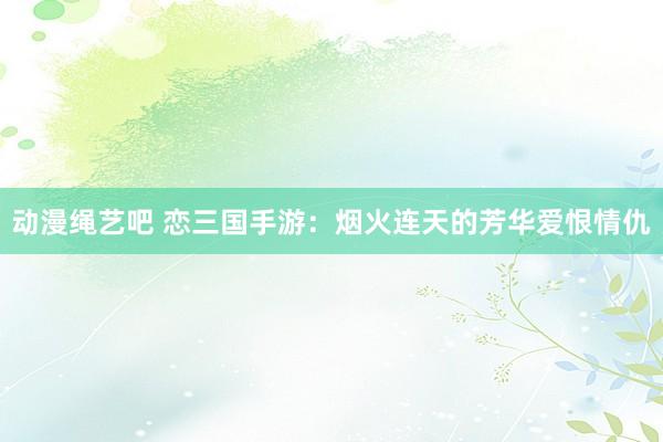 动漫绳艺吧 恋三国手游：烟火连天的芳华爱恨情仇
