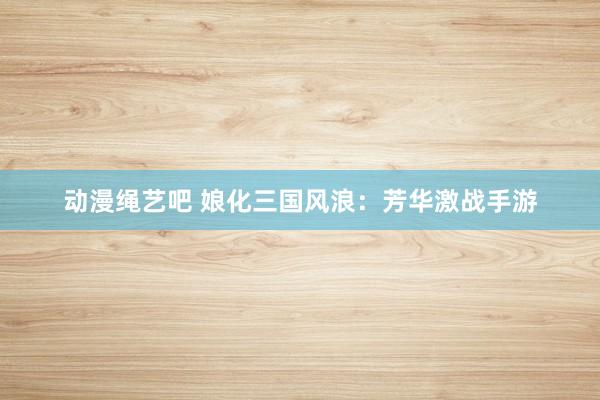 动漫绳艺吧 娘化三国风浪：芳华激战手游
